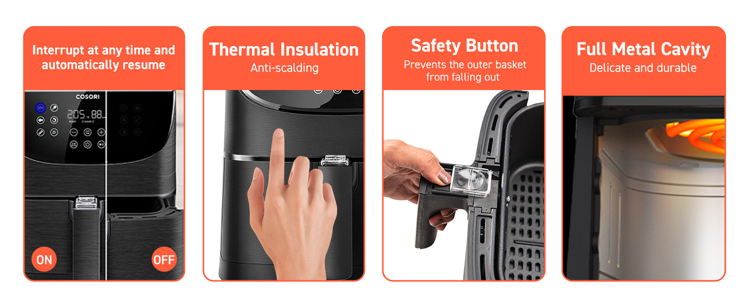 Interrupt at any time and automatically resume Thermal Insulation Anti-scalding Safety Button Prevents the outer basket from falling out Full Metal Cavity Delicate and durable